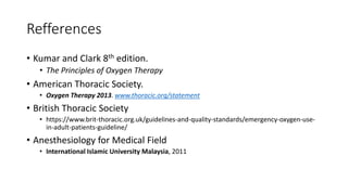 Refferences
• Kumar and Clark 8th edition.
• The Principles of Oxygen Therapy
• American Thoracic Society.
• Oxygen Therapy 2013. www.thoracic.org/statement
• British Thoracic Society
• https://www.brit-thoracic.org.uk/guidelines-and-quality-standards/emergency-oxygen-use-
in-adult-patients-guideline/
• Anesthesiology for Medical Field
• International Islamic University Malaysia, 2011
 
