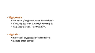 • Hypoxemia :
• reduction of oxygen levels in arterial blood
• a PaO2 of less than 8.0 kPa (60 mmHg) or
• oxygen saturations less than 93%.
• Hypoxia :
• insufficient oxygen supply in the tissues
• leads to organ damage
 