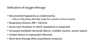 Indication ofoxygen therapy
• Documented hypoxemia as evidenced by
• PaO2 or SaO2 below desirable range for a specific clinical situation
• Respiratory distress (RR > 24/min)
• Acute care situations in which hypoxemia is suspected
• Increased metabolic demands (Burns, multiple injuries, severe sepsis)
• Cardiac failure or myocardial infarction
• Short term therapy (Post anaesthesia recovery)
 