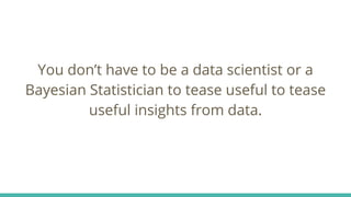 You don’t have to be a data scientist or a
Bayesian Statistician to tease useful to tease
useful insights from data.
 