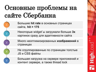 Основные проблемы на
сайте Сбербанка
Много неоптимизированных изображений в
страницах
Не сгруппированные по страницам толстые
JS и CSS файлы
Большая нагрузка на сервере приложений и
контент сервере, а также thread lock
Некоторые widget`ы загружали больше 3х
картинок сразу для адаптивности сайта
Большие hit rate в основных страницах
сайта, hit > 175
1
2
3
4
5
 