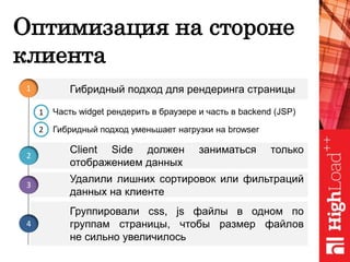 Оптимизация на стороне
клиента
Client Side должен заниматься только
отображением данных
Гибридный подход для рендеринга страницы1
2
Удалили лишних сортировок или фильтраций
данных на клиенте
3
1
2
Группировали css, js файлы в одном по
группам страницы, чтобы размер файлов
не сильно увеличилось
4
Часть widget рендерить в браузере и часть в backend (JSP)
Гибридный подход уменьшает нагрузки на browser
 