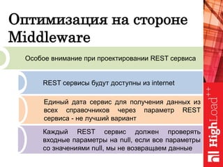 Оптимизация на стороне
Middleware
Особое внимание при проектировании REST сервиса
REST сервисы будут доступны из internet
Единый дата сервис для получения данных из
всех справочников через параметр REST
сервиса - не лучший вариант
Каждый REST сервис должен проверять
входные параметры на null, если все параметры
со значениями null, мы не возвращаем данные
 