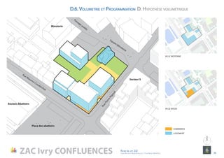 Rue Maurice Couderchet
RuePierreRigaud
Anciens Abattoirs
Place des abattoirs
Secteur 5
Minoterie
Square Minoterie
Passage public
ent
ree
Pk
5C
1a
Rue
Molière
Rue
Ernest
Voie
Nouvelle
S5-1
Voie
Nouvelle
S5-3
ZAC Ivry CONFLUENCES Fiche de lot 2J2
agence Reichen et Robert & Associes / 17 rue Brézin 75014 Paris 24
NORD
VILLE MOYENNE
VILLE BASSE
ent
ree
Pk
5C
1a
Rue
Molière
Passage
Volta
Passage
Bourdeau
Maurice
Rue
Rue
Ernest
Renan
Rue
Robe
Rue
Voie
Nouvelle
S5-1
Nouveau
Pont "Cham
p
Dauphin"
Voie
Nouvelle
S5-3
COMMERCE
LOGEMENT
D.6. Volumetrie et Programmation D. Hypothèse volumétrique
 