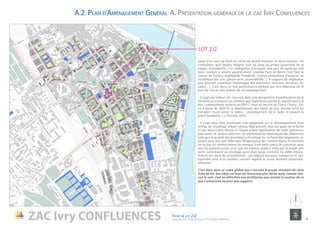 quais d’un parc de bord de Seine de quatre hectares et demi environ. Les
contraintes qu’il faudra intégrer tout au long du projet (proximité de la
nappe, inondabilité...) et l’obligation d’accepter une part de parkings, ont
donc conduit à retenir parallèlement (comme Paris et Berlin l’ont fait) la
notion de Surface Végétalisée Pondérée : notion permettant d’associer au
traitement des sols (pleine terre, perméabilité…) le support de végétation
que pourrait constituer l’enveloppe des bâtiments (toitures, terrasses, fa-
çades…). C’est donc ici une performance globale qui sera attendue de la
part de chacun des acteurs de cet aménagement.
. Il s’agit par ailleurs de s’inscrire dans une perspective d’amélioration de la
desserte en transport en commun que l’opération justifie et appelle tout à la
fois : cadencement resserré du RER C, mise en service du TZen5 Choisy / Pa-
ris à partir de 2020 et re-déploiement des lignes de bus, arrivée enfin du
transport lourd qu’est le métro – prolongement de la ligne 10 jusqu’à la
place Gambetta – à l’horizon 2030.
. Il s’agit pour finir d’anticiper très largement sur le développement d’un
réseau de chauffage urbain (réseau déjà présent sous les quais de la Seine
et qui devrait être étendu à chaque phase significative de cette opération)
pour tenir, et surtout maîtriser, les performances thermiques des bâtiments
sans que la qualité des prestations et surtout les surfaces des logements en
soient pour leur part affectées. Respectueux des mêmes règles et soucieux
de ne pas sur-dimensionner les réseaux, il est enfin prévu de concevoir ainsi
que les espaces privés ainsi que les espaces publics créés par le projet afin
qu’ils contribuent au stockage aussi bien qu’au contrôle du débit d’écou-
lement des eaux de ruissellement : cet objectif pouvant, comme on le sait,
rejoindre celui d’un meilleur couvert végétal et d’une moindre imperméa-
bilisation.
C’est donc dans ce cadre global que s’inscrira le projet résultant de cette
fiche de lot. Son objet est bien sûr beaucoup plus limité mais, comme cha-
cun le sait, c’est en définitive aux architectes que revient la couleur de ce
que l’urbanisme ne peut que suggérer.
LOT 2J2
A. Présentation générale de la zac Ivry ConfluencesA.2. Plan d’Aménagement Général
ZAC Ivry CONFLUENCES Fiche de lot 2J2
agence Reichen et Robert & Associes / 17 rue Brézin 75014 Paris 4
NORD
 