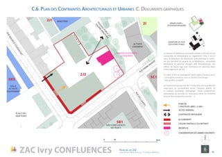 entree
Pk5C1a
0 10 50 m
RÉEMPLOI BÂTI +
DILATATION PAYSAGÈRE
OUVERTURE DE L’ÎLOT
SUR L’ESPACE PUBLIC
MAISON EXISTANTE À
CONSERVER
5C1
2J2
IVRY CONFLUENCES
SECTEUR 5
RUE PIERRE RIGAUD
RUEMAURICECOUDERCHET
PLACE DES
ABATTOIRS
MINOTERIE
HALLE
ACTIVITÉ
ÉQUIPEMENT
2I
5B1
5K5
2J1
PASSAGEPUBLIC
ET
SQUAREM
INOTERIE
ACTIVITÉ
LOGEMENT
RUEDESLAMPES
PORCHE
( HAUTEUR LIBRE ≥ 4.5M )
ACCÈS PARKING
Reculde2m
ZAC Ivry CONFLUENCES Fiche de lot 2J2
agence Reichen et Robert & Associes / 17 rue Brézin 75014 Paris 14
NORD
CÉSURE PARTIELLE OU RETRAIT
ALIGNEMENT
RÉEMPLOI
CONSERVATION DES ARBRES EXISTANTS
La maison d’habitation existante située à l’Est du lot est
conservée et réemployée en logements. Elle s’inscrit
dans la séquence de bâtiments patrimoniaux à valori-
ser qui bordent le square de la Minoterie : ensemble
Minoterie et pavillon d’angle côté Brandebourg. Les
arbres de haute tige sont maintenus et valorisés dans
l’aménagement du lot.
En cœur d’îlot se distinguent deux types d’espace vert:
- un espace commun sous la forme d’un verger
- des jardins privatifs
Le traitement du porche de l’immeuble rue Courdechet
valorisera la co-visibilité entre l’espace public et
la maison existante réemployé. Toute proposition
alternative au porche et valorisant cette co-visibilité
pourra être proposée (césure, …).
C.6. Plan des Contraintes Architecturales et Urbaines C. Documents graphiques
CONTINUITÉ PAYSAGÈRE
 