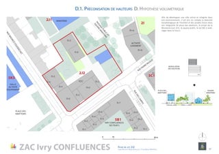 entree
Pk5C1a
R+2
R+5
R+6
R+8R+4
R+6
R
R+7
R+7
R+6
R+7
R+8
R+5
R+4
R+6
R+2
R+3R+4
R+5R+6
R+1
R+1
R+6
R+5
R+4
R+3
R+2
R+1
R+7
R+1
R+1
R+1
R+6
R+6
R+5
R+4 RDC
R+4
R+3
R+6
R+2
0 10 50 m
2,8 m
5,6 m
PUBLIC
PRIVÉ
PRIVÉ
EQUIPEMENT
PUBLIC
MODULATION
DES HAUTEURS
1
2
3
4
5
6
RDC
PLACE DES
ABATTOIRS
SQUARE
MINOTERIE
5C1
2J2
IVRY CONFLUENCES
SECTEUR 5
RUE PIERRE RIGAUD
RUEMAURICECOUDERCHET
PLACE DES
ABATTOIRS
MINOTERIE
HALLE
ACTIVITÉ
ÉQUIPEMENT
2I
5B1
5K5
2J1
PASSAGEPUBLIC
ET
SQUAREM
INOTERIE
ACTIVITÉ
LOGEMENT
RUEDESLAMPES
ZAC Ivry CONFLUENCES Fiche de lot 2J2
agence Reichen et Robert & Associes / 17 rue Brézin 75014 Paris 17
NORD
Afin de développer une ville active et intégrée dans
son environnement, il est pris en compte la diversité
morphologique de l’existant et des projets futurs dans
son intégralité (la place des abattoirs, le projet de la
Minoterie (Lot 2J1), le square public, le lot 5B1 à amé-
nager dans le futur).
D.1. Préconisation de hauteurs D. Hypothèse volumétrique
 