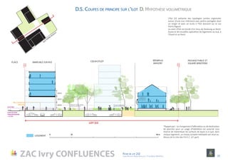 ZAC Ivry CONFLUENCES Fiche de lot 2J2
agence Reichen et Robert & Associes / 17 rue Brézin 75014 Paris 23
LOGEMENT
0 10 50 m
2,8 m
2,8 m
2,8 m
33.87 NGF
(COTE DE CRUE
CINQUANTENAIRE
+ 20 CM)
Hall d’entrée sur
niveau rue
L’îlot 2J2 présente des typologies variées organisées
autour d’une cour intérieure avec jardins partagées dont
un verger et avec un accès à l’îlot donnant sur la rue
Pierre Rigaud.
Le cœur d’îlot est bordé d’un tissu de faubourg au Nord-
Ouest et de nouvelles opérations de logements au Sud, à
l’Ouest et au Nord.
*Rappel ppri : Le changement d’affectation ou de destination
de plancher pour un usage d’habitation est autorisé sous
réserve de redistribuer les surfaces de façon à ce que, dans
chaque logement, un niveau complet habitable soit situé au-
dessus de la cote des P.H.E.C. (cf. ppri).
LOT 2J2
PASSAGE PUBLIC ET
SQUARE MINOTERIE
RÉEMPLOI
MAISON*
CŒUR D’ÎLOT
logements
en duplex
Cour communeEspaces pleine terre
IMMEUBLE SUR RUE
PUBLIC
PRIVÉ
PLACE
PRIVÉ
PUBLIC
D. Hypothèse volumétriqueD.5. Coupes de principe sur l’îlot
RUE PIERRE RIGAUD
 