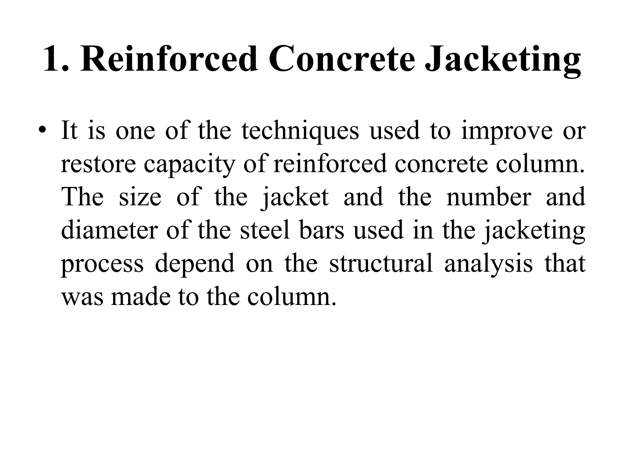 1. Reinforced Concrete Jacketing
• It is one of the techniques used to improve or
restore capacity of reinforced concrete column.
The size of the jacket and the number and
diameter of the steel bars used in the jacketing
process depend on the structural analysis that
was made to the column.
 