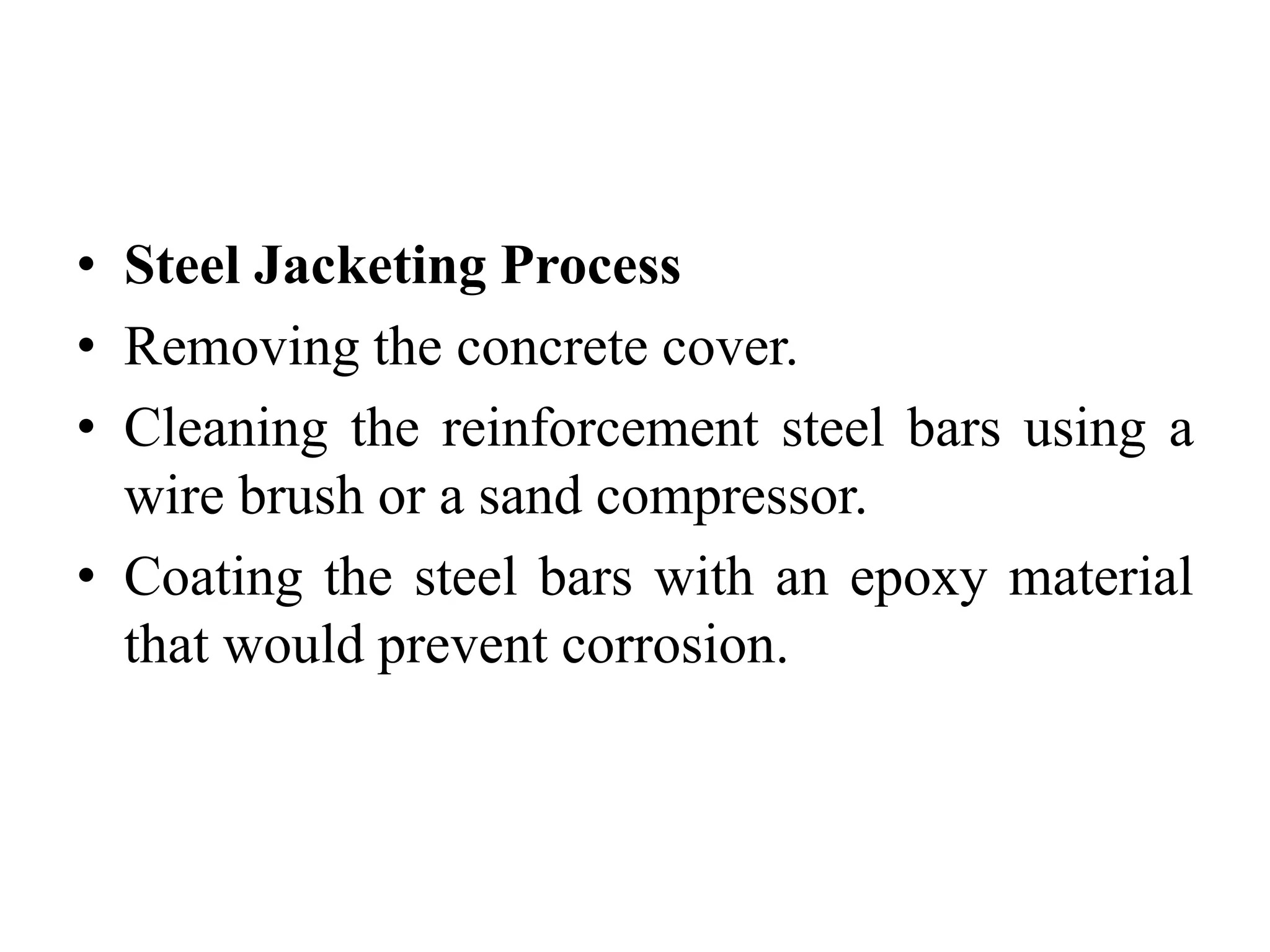 • Steel Jacketing Process
• Removing the concrete cover.
• Cleaning the reinforcement steel bars using a
wire brush or a sand compressor.
• Coating the steel bars with an epoxy material
that would prevent corrosion.
 