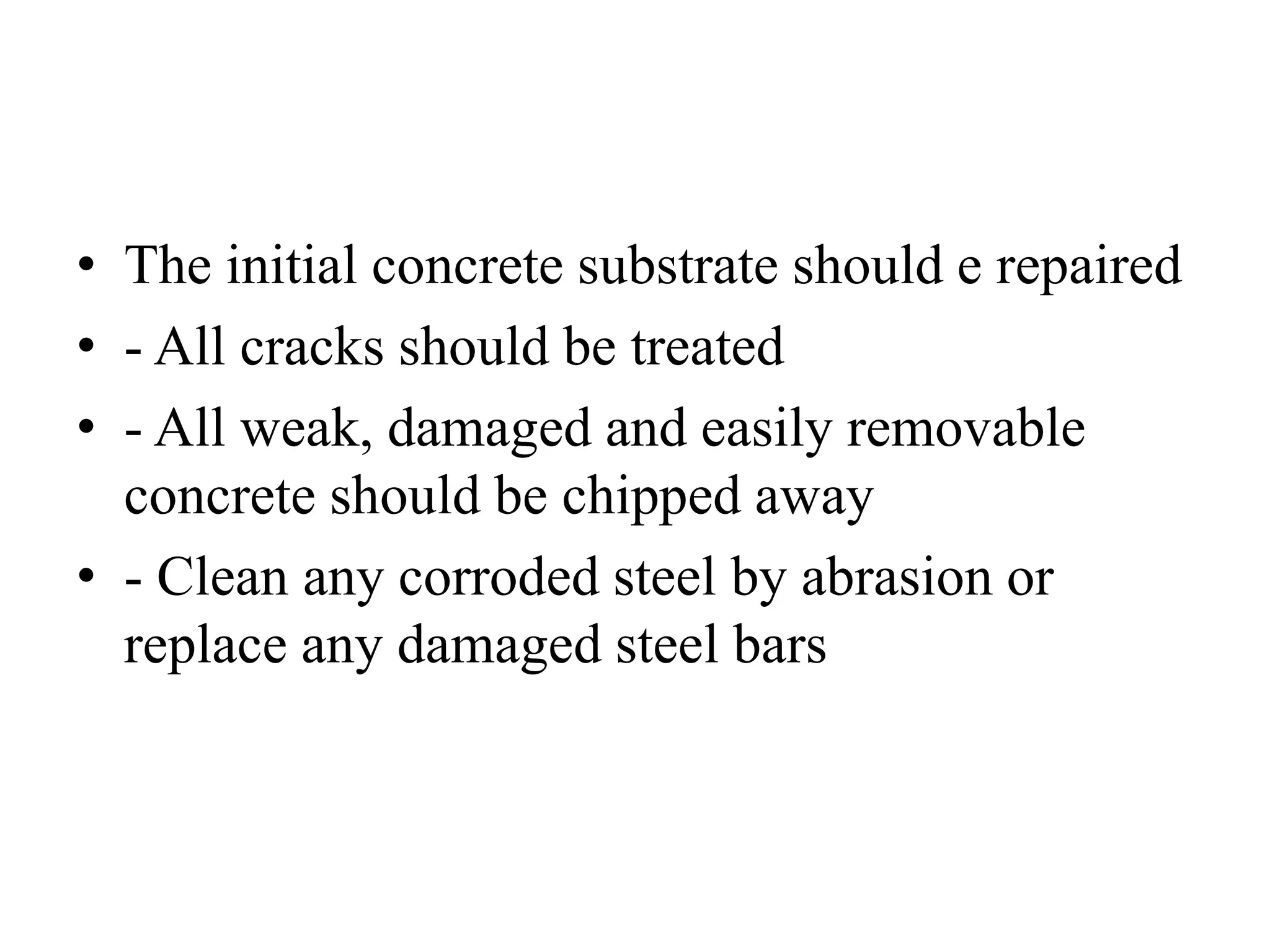 • The initial concrete substrate should e repaired
• - All cracks should be treated
• - All weak, damaged and easily removable
concrete should be chipped away
• - Clean any corroded steel by abrasion or
replace any damaged steel bars
 