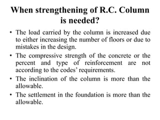 When strengthening of R.C. Column
is needed?
• The load carried by the column is increased due
to either increasing the number of floors or due to
mistakes in the design.
• The compressive strength of the concrete or the
percent and type of reinforcement are not
according to the codes’ requirements.
• The inclination of the column is more than the
allowable.
• The settlement in the foundation is more than the
allowable.
 