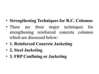 • Strengthening Techniques for R.C. Columns
• There are three major techniques for
strengthening reinforced concrete columns
which are discussed below:
• 1. Reinforced Concrete Jacketing
• 2. Steel Jacketing
• 3. FRP Confining or Jacketing
 