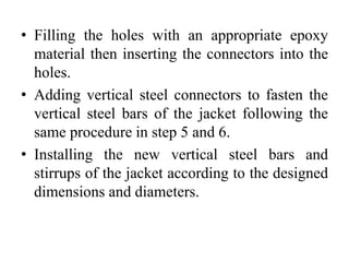 • Filling the holes with an appropriate epoxy
material then inserting the connectors into the
holes.
• Adding vertical steel connectors to fasten the
vertical steel bars of the jacket following the
same procedure in step 5 and 6.
• Installing the new vertical steel bars and
stirrups of the jacket according to the designed
dimensions and diameters.
 