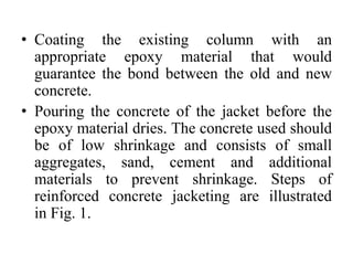• Coating the existing column with an
appropriate epoxy material that would
guarantee the bond between the old and new
concrete.
• Pouring the concrete of the jacket before the
epoxy material dries. The concrete used should
be of low shrinkage and consists of small
aggregates, sand, cement and additional
materials to prevent shrinkage. Steps of
reinforced concrete jacketing are illustrated
in Fig. 1.
 