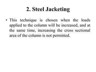 2. Steel Jacketing
• This technique is chosen when the loads
applied to the column will be increased, and at
the same time, increasing the cross sectional
area of the column is not permitted.
 