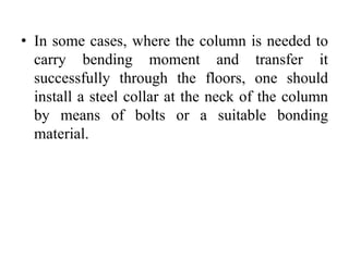• In some cases, where the column is needed to
carry bending moment and transfer it
successfully through the floors, one should
install a steel collar at the neck of the column
by means of bolts or a suitable bonding
material.
 