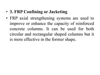 • 3. FRP Confining or Jacketing
• FRP axial strengthening systems are used to
improve or enhance the capacity of reinforced
concrete columns. It can be used for both
circular and rectangular shaped columns but it
is more effective in the former shape.
 