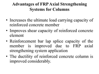 Advantages of FRPAxial Strengthening
Systems for Columns
• Increases the ultimate load carrying capacity of
reinforced concrete member
• Improves shear capacity of reinforced concrete
element
• Reinforcement bar lap splice capacity of the
member is improved due to FRP axial
strengthening system application
• The ductility of reinforced concrete column is
improved considerably.
 