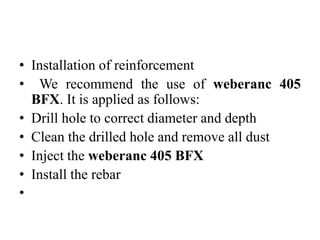 • Installation of reinforcement
• We recommend the use of weberanc 405
BFX. It is applied as follows:
• Drill hole to correct diameter and depth
• Clean the drilled hole and remove all dust
• Inject the weberanc 405 BFX
• Install the rebar
•
 