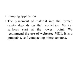 • Pumping application
• The placement of material into the formed
cavity depends on the geometries. Vertical
surfaces start at the lowest point. We
recommend the use of webertec MC1. It is a
pumpable, self-compacting micro concrete.
 