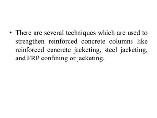 • There are several techniques which are used to
strengthen reinforced concrete columns like
reinforced concrete jacketing, steel jacketing,
and FRP confining or jacketing.
 