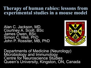 Therapy of human rabies: lessons from experimental studies in a mouse model Alan C. Jackson, MD  Courtney A. Scott, BSc James Owen, BSc Simon C. Weli, PhD John P. Rossiter, MB, PhD Departments of Medicine (Neurology)  Microbiology and Immunology Centre for Neuroscience Studies Queen’s University, Kingston, ON, Canada 