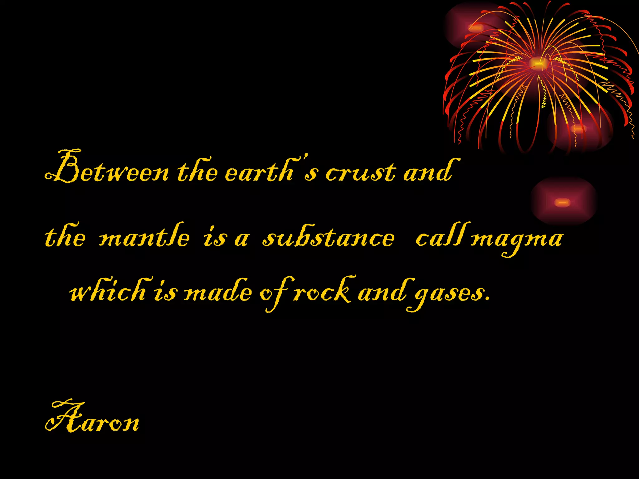 Between the earth’s crust and the mantle is a substance call magma which is made of rock and gases. Aaron