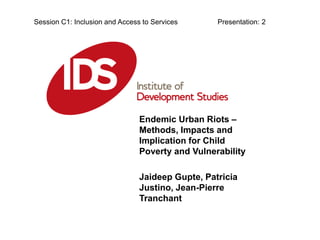Endemic Urban Riots –
Methods, Impacts and
Implication for Child
Poverty and Vulnerability
Jaideep Gupte, Patricia
Justino, Jean-Pierre
Tranchant
Session C1: Inclusion and Access to Services Presentation: 2
 