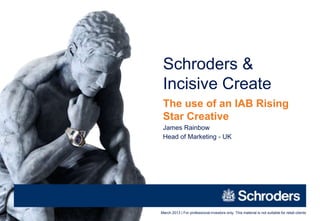 Schroders &
 Incisive Create
 The use of an IAB Rising
 Star Creative
 James Rainbow
 Head of Marketing - UK




March 2013 | For professional investors only. This material is not suitable for retail clients
 