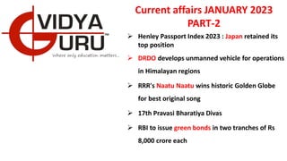 Current affairs JANUARY 2023
PART-2
 Henley Passport Index 2023 : Japan retained its
top position
 DRDO develops unmanned vehicle for operations
in Himalayan regions
 RRR's Naatu Naatu wins historic Golden Globe
for best original song
 17th Pravasi Bharatiya Divas
 RBI to issue green bonds in two tranches of Rs
8,000 crore each
 