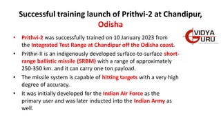 Successful training launch of Prithvi-2 at Chandipur,
Odisha
• Prithvi-2 was successfully trained on 10 January 2023 from
the Integrated Test Range at Chandipur off the Odisha coast.
• Prithvi-II is an indigenously developed surface-to-surface short-
range ballistic missile (SRBM) with a range of approximately
250-350 km. and it can carry one ton payload.
• The missile system is capable of hitting targets with a very high
degree of accuracy.
• It was initially developed for the Indian Air Force as the
primary user and was later inducted into the Indian Army as
well.
 