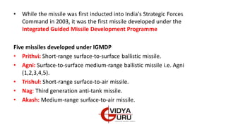 • While the missile was first inducted into India's Strategic Forces
Command in 2003, it was the first missile developed under the
Integrated Guided Missile Development Programme
Five missiles developed under IGMDP
• Prithvi: Short-range surface-to-surface ballistic missile.
• Agni: Surface-to-surface medium-range ballistic missile i.e. Agni
(1,2,3,4,5).
• Trishul: Short-range surface-to-air missile.
• Nag: Third generation anti-tank missile.
• Akash: Medium-range surface-to-air missile.
 