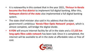 • It is noteworthy in this context that in the year 2021, Thrissur in Kerala
became the first district to implement full digital banking. After this,
Kottayam district of the state also implemented a full digital banking
system.
• The state chief minister also said in his address that the state
government's ambitious 'Kerala Fiber Optic Network' project, which is
almost complete, will bridge the digital divide.
• K-FON will ensure internet facility for all in the state and a 17,155 km
long optic fibre cable network has been laid. Once it is completed, the
internet will be available to all in the state at affordable rates or free of
cost.
 