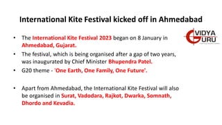 International Kite Festival kicked off in Ahmedabad
• The International Kite Festival 2023 began on 8 January in
Ahmedabad, Gujarat.
• The festival, which is being organised after a gap of two years,
was inaugurated by Chief Minister Bhupendra Patel.
• G20 theme - 'One Earth, One Family, One Future'.
• Apart from Ahmedabad, the International Kite Festival will also
be organised in Surat, Vadodara, Rajkot, Dwarka, Somnath,
Dhordo and Kevadia.
 