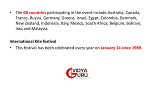 • The 68 countries participating in the event include Australia, Canada,
France, Russia, Germany, Greece, Israel, Egypt, Colombia, Denmark,
New Zealand, Indonesia, Italy, Mexico, South Africa, Belgium, Bahrain,
Iraq and Malaysia.
International Kite festival
• This festival has been celebrated every year on January 14 since 1989.
 