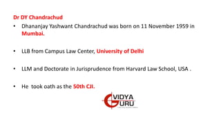 Dr DY Chandrachud
• Dhananjay Yashwant Chandrachud was born on 11 November 1959 in
Mumbai.
• LLB from Campus Law Center, University of Delhi
• LLM and Doctorate in Jurisprudence from Harvard Law School, USA .
• He took oath as the 50th CJI.
 
