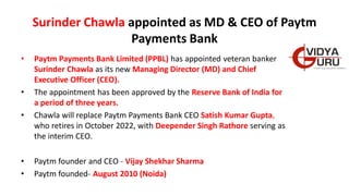 Surinder Chawla appointed as MD & CEO of Paytm
Payments Bank
• Paytm Payments Bank Limited (PPBL) has appointed veteran banker
Surinder Chawla as its new Managing Director (MD) and Chief
Executive Officer (CEO).
• The appointment has been approved by the Reserve Bank of India for
a period of three years.
• Chawla will replace Paytm Payments Bank CEO Satish Kumar Gupta,
who retires in October 2022, with Deepender Singh Rathore serving as
the interim CEO.
• Paytm founder and CEO - Vijay Shekhar Sharma
• Paytm founded- August 2010 (Noida)
 