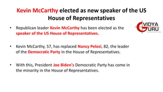 Kevin McCarthy elected as new speaker of the US
House of Representatives
• Republican leader Kevin McCarthy has been elected as the
speaker of the US House of Representatives.
• Kevin McCarthy, 57, has replaced Nancy Pelosi, 82, the leader
of the Democratic Party in the House of Representatives.
• With this, President Joe Biden's Democratic Party has come in
the minority in the House of Representatives.
 