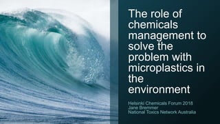 The role of
chemicals
management to
solve the
problem with
microplastics in
the
environment
Helsinki Chemicals Forum 2018
Jane Bremmer
National Toxics Network Australia
 