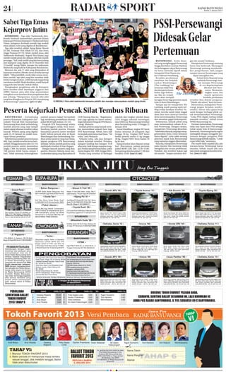 24

Kamis 2 Januari 2014

PSSI-Persewangi
Didesak Gelar
Pertemuan

Sabet Tiga Emas
Kejurprov Jatim
SITUBONDO - Tiga atlet Taekwondo Situbondo berhasil menorehkan prestasi dalam
Kejuaraan Provinsi (Kejurporv) Taekwondo Jawa
Timur. Ketiganya berhasil meraih tiga medali
emas dalam event yang digelar di Bondowoso.
Tiga atlet tersebut adalah Ajeng Ratna Dewati
(U-38), Tiriswati Ulul Albab (U-33), dan Ferry
Angga Pratama (U-73). Selain medali emas, atlet
Taekwondo Situbondo, Angesti Nira Kirana, juga
meraih medali perak dan delapan atlet lain meraih
perunggu. “Jadi, total medali yang kita bawa pulang
dari kejurprov yang digelar 20-22 Desember lalu
12 medali,” terang Didies, manajer tim taekwondo
Situbondo yang hadir ke Kabupaten Bondowoso.
Menurut dia, ada 17 atlet yang diterjunkan di
kejuaraan tersebut. Mereka turun di kelas kyorugi
(fight). “Alhamdulillah, meski tidak semua membawa medali, tapi atlet yang kita turunkan tidak
terlalu mengecewakan. Lebih banyak yang pulang
membawa medali. Meski demikian, masih banyak
yang perlu kita benahi,” imbuh Didies.
Diungkapkan, pengiriman atlet ke Kejurprov
Jatim tersebut tidak mendapat anggaran dari
APBD. Namun, para atlet tetap memutuskan
mengikuti event tersebut demi pengalaman dan
jam terbang. “Harapannya, muncul atlet-atlet
yang bisa disiapkan ke Porprov 2015 mendatang
di Banyuwangi,” paparnya. (pri/c1/als)

ISTIMEWA

12 MEDALI: Para atlet taekwondo bersama pelatih dan manajer menunjukkan medali yang diraih.

Peserta Kejurkab Pencak Silat Tembus Ribuan
BANYUWANGI - Gelombang
peserta Kejuaraan Kabupaten (Kejurkab) Pencak Silat Antarpelajar
Banyuwangi kian tidak terbendung.
Jumlah peserta yang siap tampil
dalam ajang tahunan tersebut cukup
banyak. Peserta ajang yang digelar
pada 15-25 Januari itu sudah mencapai ribuan pendekar.
Sebelumnya jumlah peserta hanya
600. Tapi, jumlah tersebut terus bertambah. Hingga kemarin sore (31/12)
jumlah peserta sudah menembus
angka 1.400. Itu berarti, bertambah
100 persen lebih hanya dalam 5
hari. Tidak menutup kemungkinan

SITUBONDO

jumlah peserta bakal bertambah
lagi menjelang pendaftaran ditutup
pukul 00.00 tadi malam (31/12).
Pengcab IPSI Banyuwangi selaku
penyelenggara tidak bisa membendung jumlah peserta. Dengan
banyaknya peserta justru menjadi
bukti bahwa pencak silat di Bumi
Blambangan kian berkembang. Melihat animo peserta yang luar biasa,
jajaran pengurus IPSI Banyuwangi
terkejut. Sebab, jumlah peserta yang
melimpah tersebut di luar dugaan.
Dengan banyak peserta yang ikut,
panitia dituntut bekerja keras menyukseskan ajang yang dipusatkan di

GOR Tawang Alun itu. ‘’Bagaimanapun juga agenda ini harus sukses,”
tegas Sekretaris Pengcab IPSI Banyuwangi, Mukayin.
Jumlah peserta yang banyak tersebut menorehkan sejarah baru bagi
IPSI Banyuwangi. Sebab, baru kali
ini jumlah pesertanya luar biasa. ‘’Ini
rekor,’’ kata Mukayin.
Sekadar tahu, ada dua kategori
dalam kejurkab tersebut. Pertama,
kategori tanding dan kategori TGR
alias seni, baik beregu maupun tunggal. Pesilat tampil sesuai kelas, yakni
mulai tingkat SD, SMP, hingga SMA.
Pesilat yang tersebar di berbagai

BANYUWANGI
• Bahan Bangunan •

Nissan X-Trail 2005 hitam, mulus, Plat P,
pajak panjang, 145 juta nego 08123353502

• Dunia Tas •

• Kijang PU ‘01 •

Ibu2 Mau Bisnis Tanpa Resiko Rugi?
H: 085238015470 (Dunia Tas/No SMS)

gan tim amatir,” kritiknya.
Manajemen Persewangi memang
harus bisa berbenah. Menangani
Persewangi memang membutuhkan pengorbanan. Jadi, jangan
sampai mencari keuntungan yang
dapat merugikan tim.
Terkait krisis finansial yang
melanda Persewangi, mantan manajer Persewangi
di era kepemimpinan
Michael Edi Hariyanto, Hermanto,
angkat suara. Dia
masih optimistis
kendala pendanaan
tersebut bisa diatasi pengurus.
‘’Masih ada solusi,” kata Herman.
Menurutnya, manajemen Persewangi jangan berjalan sendirisendiri. Harus ada upaya kerja
sama dengan berbagai pihak untuk menyelamatkan Persewangi.
‘’Coba PSSI diajak rembug terkait
masalah tersebut,” imbuh ketua
DPRD Banyuwangi itu.
Herman menuturkan, Persewangi
tidak bisa lepas dari PSSI sebagai
induk sepak bola di Banyuwangi.
Karena itu, Persewangi harus segera
melangkah dengan menggelar pertemuan dengan pengurus PSSI
Banyuwangi terlebih dahulu. ‘’Lebih
cepat lebih baik,” tandasnya.
Dia masih tidak sepakat jika ada
wacana ketua Persewangi harus
mundur. Sebab, masih ada cara
lain untuk mengatasi kondisi tersebut. (ton/c1/als)

• Nissan X-Trail ‘05 •

UD.WW Sedia Bahan Bangunan Hub.
082141840559 Juga Sedia Desain Rumah

Jual Kijang PU Diesel 2001 Htm Tgn 1 Istmw
Audio TV, VR, PWR STR, STNK, KIR, Terpal
Baru 86 Jt Nego H: 081336666171

Kursus Bhs Ingg intensif. Conversation,
TOEFL/TOEIC& uji kompetensi,msk stp hr,
srtifkt nasional/interns, cpt bisa, hub. Wichita
Internasional.Jl. J.A Suprapto 39B-7 Bwi , HP.
085232768999, PINBB 2939D6E2

New Launching, T100 dan T54, unit trbatas, Lok
Strtgis, CCTV, Atap Galvalum, Genteng Beton,
Drainase, Jln 8 m, One Gate System, Security, Hrg
Promo, H: 085 236 828 956, 085 234 074 222.

BANYUWANGI

BANYUWANGI

BANYUWANGI

• Suzuki APV ‘09 •

• Toyota Avanza ‘12 •

• KIA Picanto ‘05•

• Toyota Kijang ‘02 •

Dijual Suzuki APV GC415 tahun 2009
merah mtl hrg 113 juta nego barang
istimewa, bisa cash / kredit hub (0333)
631526-635176, 0811351148

Dijual Toyota New Avanza 1.3G MT tahun
2012 silver hrg 152,5 juta nego barang
istimewa, bisa cash / kredit hub (0333)
631526-635176, 0811351148

Dijual Kia Picanto MT tahun 2005 biru
mtl hrg 72,5 juta nego barang istimewa,
bisa cash / kredit hub (0333) 631526635176, 0811351148

Dijual Toyota Kjg LSX LF 82 spr (solar
tahun 2002 coklat mtl hrg 116 juta nego
barang istimewa, bisa cash / kredit hub
(0333) 631526-635176, 0811351148

• Daihatsu Xenia ‘12 •

• Innova ‘06 •

• Honda CRV ‘05 •

• Daihatsu Terios ‘11 •

Dijual Daihatsu Xenia F651RV AC dbl GMRFJ
4X2 MT tahun 2012 putih hrg 142,5 juta
nego barang istimewa, bisa cash / kredit
hub (0333) 631526-635176, 0811351148

Dijual Toyota Innova tahun 2006 diesel
type E siap pakai, AC dingin, audio,
full var, harga Rp. 147,5 juta nego, BU.
Hubungi: 087857422944

Dijual cepat Honda CRV Tahun 2005
Silver Matic, barang Istimewa, harga
165 juta nego, BU. bisa cash/kredit.
Hubungi: 081231130245

Dijual Daihatsu Terios F700 RG TS tahun
2011 hitam mtl hrg 142,5 juta nego
barang istimewa. Bisa cash/kredit hub
(0333) 631526 – 63176, 0811351148

• Innova ‘08•

• Isuzu Panther ‘96 •

• Daihatsu Xenia ‘12 •

Dijual Suzuki APV DLX GC 415V tahun
2008 hitam mtl hrg 112,5 juta nego
barang istimewa. Bisa cash/kredit hub
(0333) 631526 – 63176, 0811351148

• Paket Liburan •

BANYUWANGI

• Suzuki APV ‘08 •

• Grand Panji •

BANYUWANGI

sekolah dari tingkat sekolah dasar
(SD) hingga sekolah menengah
atas (SMA) se-Banyuwangi tersebut
akan bertanding mulai 15 hingga 25
Januari 2014.
Sesuai klasifikasi, tingkat SD berat
badan minimal 26 kilogram (kg)
hingga 30 kg. Tingkat SMP berat
badan peserta mulai 31 kg hingga
38 kg. Tingkat SMA berat badan 39
kg ke atas.
Ajang tersebut akan diputar setiap
hari. Rinciannya, jadwal pertama
pukul 08.00-2.00, lalu 13.30-15.00.
Sesi petang dimulai pukul 17.00 dan
berakhir 23.00. (ton/c1/als)

BANYUWANGI - Krisis finansial yang menghinggapi Persewangi
hingga kini belum teratasi. Padahal,
tim kebanggaan rakyat Banyuwangi
itu harus memulai kiprah dalam
Kompetisi Divisi Utama mulai 11 Februari mendatang.
Kendala pendanaan
membuat tim berjuluk
Laskar Blambangan
(The Lasblang) itu
terancam tidak bisa
ikut kompetisi kasta
kedua Liga Indonesia. Jika itu terjadi,
tentu akan menjadi
kerugian besar bagi pencinta sepak
bola di Bumi Blambangan.
Sampai saat ini manajemen The
Lasblang masih pusing tujuh keliling terkait keadaan tersebut. Padahal, mereka sudah tidak tinggal
diam dan terus mencari investor
demi menyelamatkan Persewangi
dari ancaman gagal berkompetisi.
Sebenarnya, banyak pihak yang
mau menanamkan saham di tubuh Persewangi. Dengan catatan,
manajemen Persewangi dirombak.
‘’Sebetulnya banyak yang siap menggelontorkan dana, cuma ketuanya
harus diganti,” cetus salah seorang
pencinta sepak bola Banyuwangi
yang namanya enggan dikorankan.
Kata dia, manajemen Persewangi
pada musim lalu memang tidak
mengelola tim secara profesional.
Padahal, tim tersebut bukan lagi
tim amatir. ‘’Jangan samakan den-

Dijual Kjg Innova EXW41 ac/dbl tahun
2008 hitam mtl hrg 147,5 juta nego
barang istimewa. Bisa cash/kredit hub
(0333) 631526 – 63176, 0811351148

Dijual Isuzu panther TBR 54 PRLC STD
tahun 1996 hijau muda mtl hrg 69,5 juta
nego barang istimewa. Bisa cash/kredit
hub (0333) 631526 – 63176, 0811351148

Dijual Daihatsu Xenia F651RV GMRFJ 4x2
MT tahun 2012 silver mtl hrg 142,5 juta
nego barang istimewa. Bisa cash/kredit
hub (0333) 631526 – 63176, 0811351148

• Toyota Rush ‘08 •
Djl Toyota Rush 2008 type S Manual,160 jt
tnp prantara, pajak bln 8, H: 08122721575

SITUBONDO
• Mitsubishi Kuda ‘99 •
Djl Mits Kuda ‘99 GLS Hijau Mutiara 85
Jt nego TP Perantara H:085330073888

SITUBONDO

BANYUWANGI

• Jl. Argopuro •

• Tentor •

J.Tnh 9000m2 Jl. Argopuro 15B Slt Bank
Mega Utr Royal 900 rb/m2 H. 082333008871

PEMBERITAHUAN

Sehubungan dengan ma kin
maraknya aksi penipuan yang
meman faat kan iklan jitu di
Koran Radar Banyuwangi kami
himbau kepada masya rakat
terutama pemasang iklan jitu
di Radar Ba nyu wangi un tuk
waspada dan berhati-hati. Bila
Anda me nerima tele pon,
SMS dengan mengatasnamakan petugas dari Radar Banyuwangi maka segera konﬁrmasi
ke Radar Banyuwangi (0333)
412224. Ra dar Banyuwangi tidak ber tang gung jawab
atas semua transaksi yang
ter jadi selain pema sa ngan
iklan secara resmi di Radar
Banyuwangi.

PEROLEHAN
SEMENTARA BALLOT
TOKOH FAVORIT
2013 TAHAP 6

Andi Mulyo

Dibutuhkan segera Tentor di Ganesha
Operation Unttuk MIPA dan IPS
dengan syarat S1 PTN, Lam Kirim ke
Jl. Brawijaya No.8 Banyuwangi 410880,
Jl. Wahid Hasim No 70,Genteng 843273

NO.
1
2
3
4

Arvy Rizaldy

NAMA
Dadang Wigiarto
Umi kulsum
Andi Mulyo
Arvy Rizaldy

Dadang
Wigiarto

BANYUWANGI
• STNK •
Hlg STNK P 3816 XC, an. Abdul Muim, Jl.
Tunggul Ametung 02/II Kel.Kebalenan

HASIL (%) NO.
80,00
20,00
0,00
0,00

5
6
7
8

NAMA

HASIL (%)

Ficky Septa Linda
Guntur Priambodo
Irwan setiawan
Sri Utami Faktuningsih

Ficky Septa
Linda

0,00
0,00
0,00
0,00

NO.

NAMA

9
10
11

Teguh Sumarno
Toni Hartono
Wendriawanto

Guntur Priambodo Irwan Setiawan

HASIL (%)

Sri Utami
Faktuningsih

0,00
0,00
0,00

DUKUNG TOKOH FAVORIT PILIHAN ANDA.
CARANYA, GUNTING BALLOT DI BAWAH INI, LALU KIRIMKAN KE
JAWA POS RADAR BANYUWANGI, JL YOS SUDARSO 89 C BANYUWANGI.

Teguh Sumarno

Toni Hartono

Umi Kulsum

Wendriawanto

 