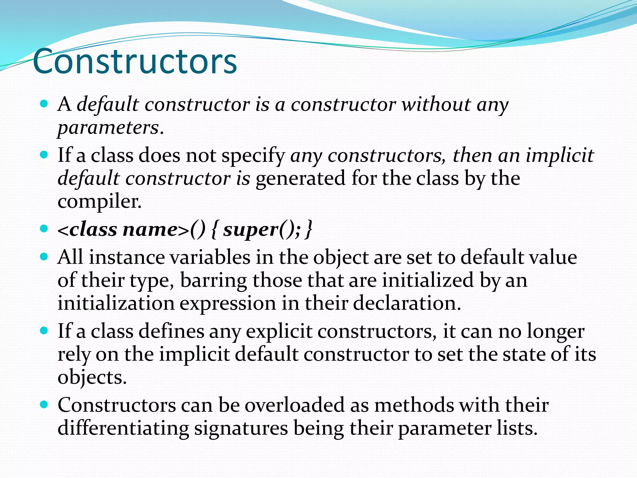 Constructors
 A default constructor is a constructor without any
parameters.
 If a class does not specify any constructors, then an implicit
default constructor is generated for the class by the
compiler.
 <class name>() { super(); }
 All instance variables in the object are set to default value
of their type, barring those that are initialized by an
initialization expression in their declaration.
 If a class defines any explicit constructors, it can no longer
rely on the implicit default constructor to set the state of its
objects.
 Constructors can be overloaded as methods with their
differentiating signatures being their parameter lists.
 