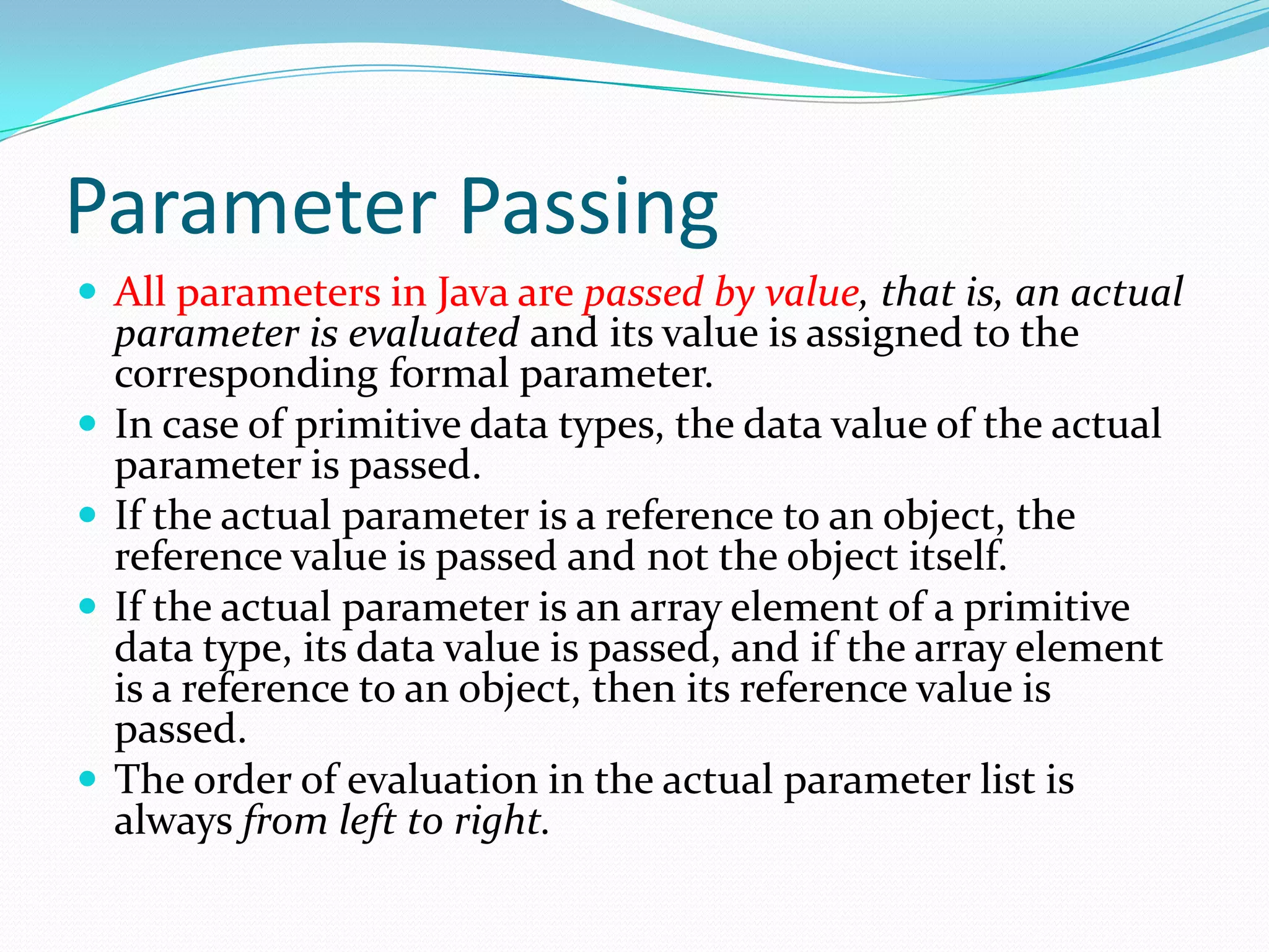 Parameter Passing
 All parameters in Java are passed by value, that is, an actual
parameter is evaluated and its value is assigned to the
corresponding formal parameter.
 In case of primitive data types, the data value of the actual
parameter is passed.
 If the actual parameter is a reference to an object, the
reference value is passed and not the object itself.
 If the actual parameter is an array element of a primitive
data type, its data value is passed, and if the array element
is a reference to an object, then its reference value is
passed.
 The order of evaluation in the actual parameter list is
always from left to right.
 