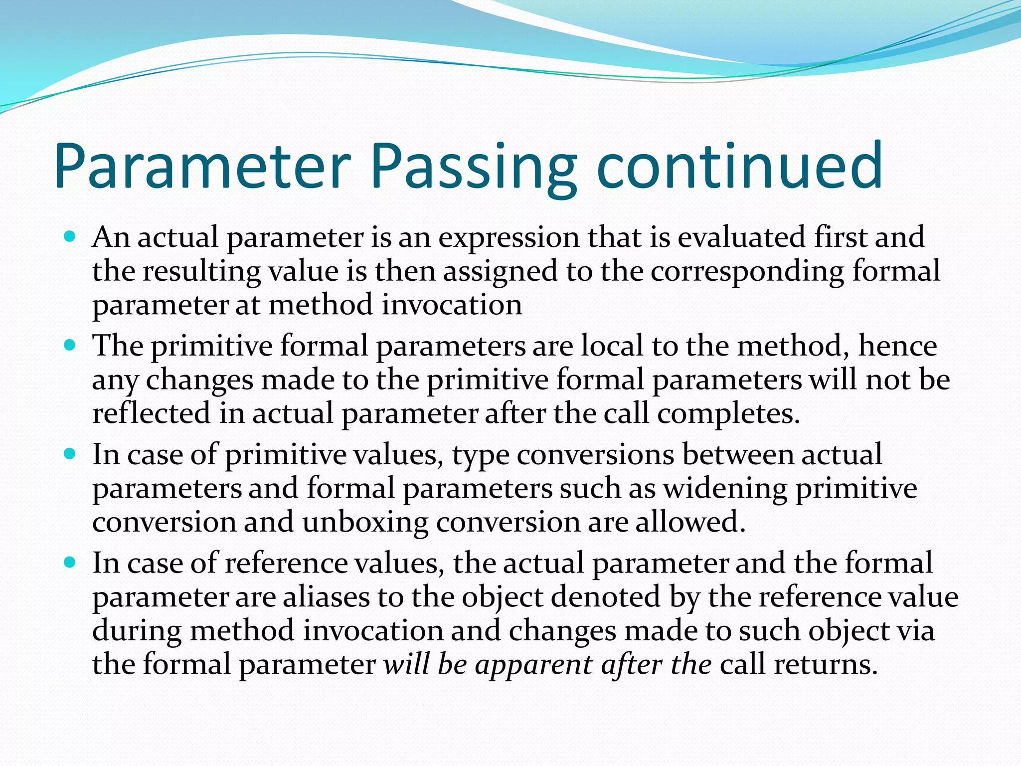 Parameter Passing continued
 An actual parameter is an expression that is evaluated first and
the resulting value is then assigned to the corresponding formal
parameter at method invocation
 The primitive formal parameters are local to the method, hence
any changes made to the primitive formal parameters will not be
reflected in actual parameter after the call completes.
 In case of primitive values, type conversions between actual
parameters and formal parameters such as widening primitive
conversion and unboxing conversion are allowed.
 In case of reference values, the actual parameter and the formal
parameter are aliases to the object denoted by the reference value
during method invocation and changes made to such object via
the formal parameter will be apparent after the call returns.
 