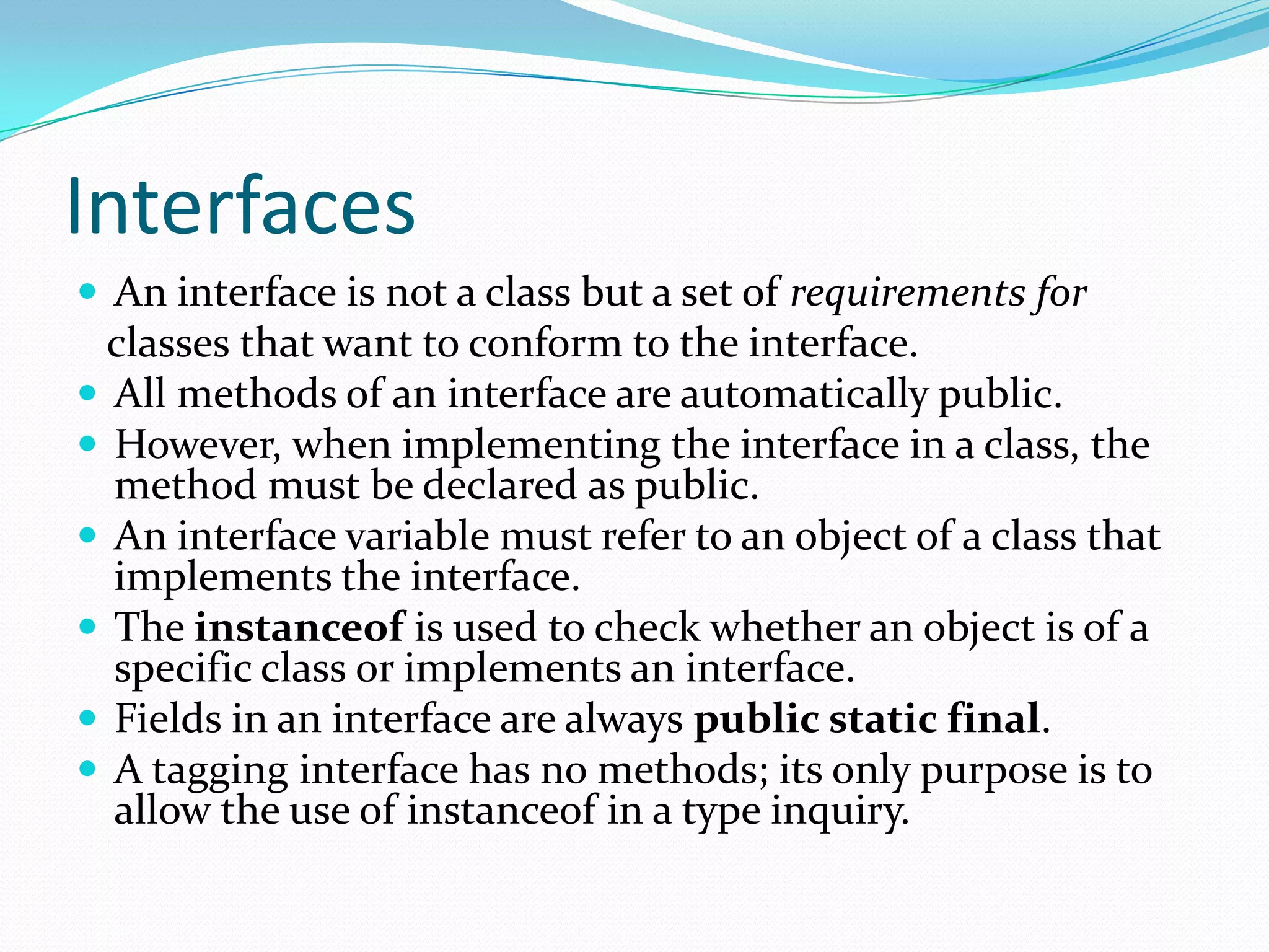Interfaces
 An interface is not a class but a set of requirements for
classes that want to conform to the interface.
 All methods of an interface are automatically public.
 However, when implementing the interface in a class, the
method must be declared as public.
 An interface variable must refer to an object of a class that
implements the interface.
 The instanceof is used to check whether an object is of a
specific class or implements an interface.
 Fields in an interface are always public static final.
 A tagging interface has no methods; its only purpose is to
allow the use of instanceof in a type inquiry.
 