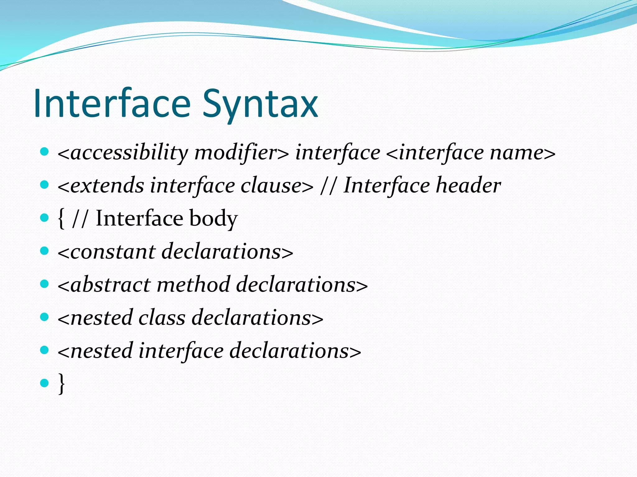 Interface Syntax
 <accessibility modifier> interface <interface name>
 <extends interface clause> // Interface header
 { // Interface body
 <constant declarations>
 <abstract method declarations>
 <nested class declarations>
 <nested interface declarations>
 }
 
