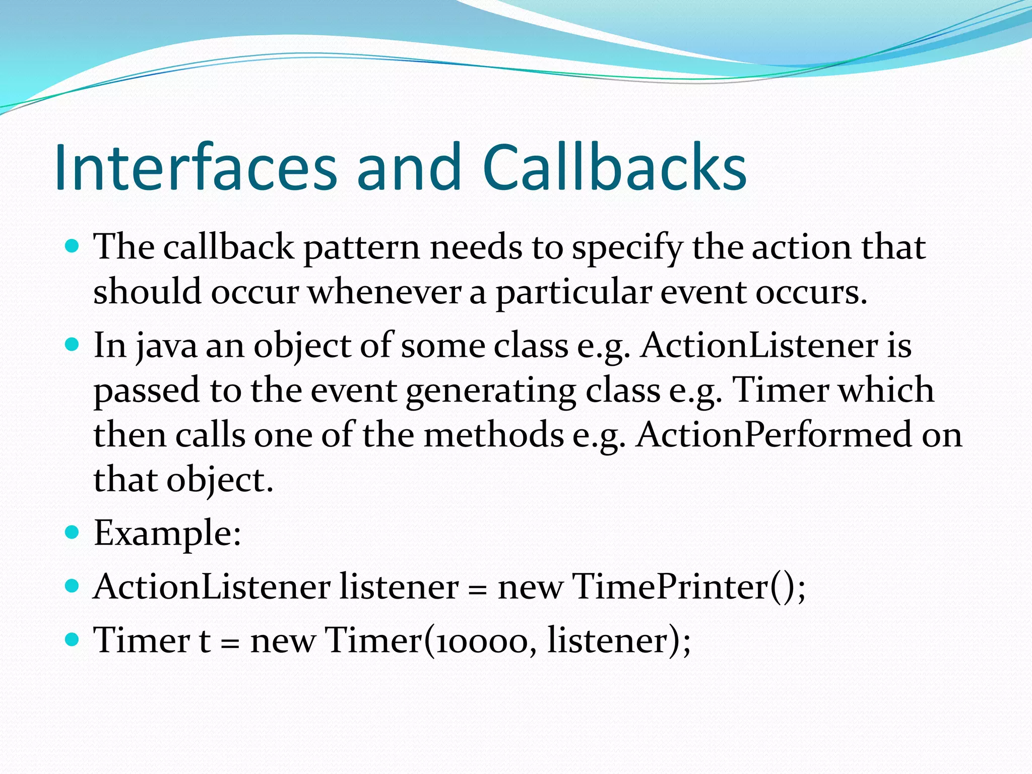 Interfaces and Callbacks
 The callback pattern needs to specify the action that
should occur whenever a particular event occurs.
 In java an object of some class e.g. ActionListener is
passed to the event generating class e.g. Timer which
then calls one of the methods e.g. ActionPerformed on
that object.
 Example:
 ActionListener listener = new TimePrinter();
 Timer t = new Timer(10000, listener);
 