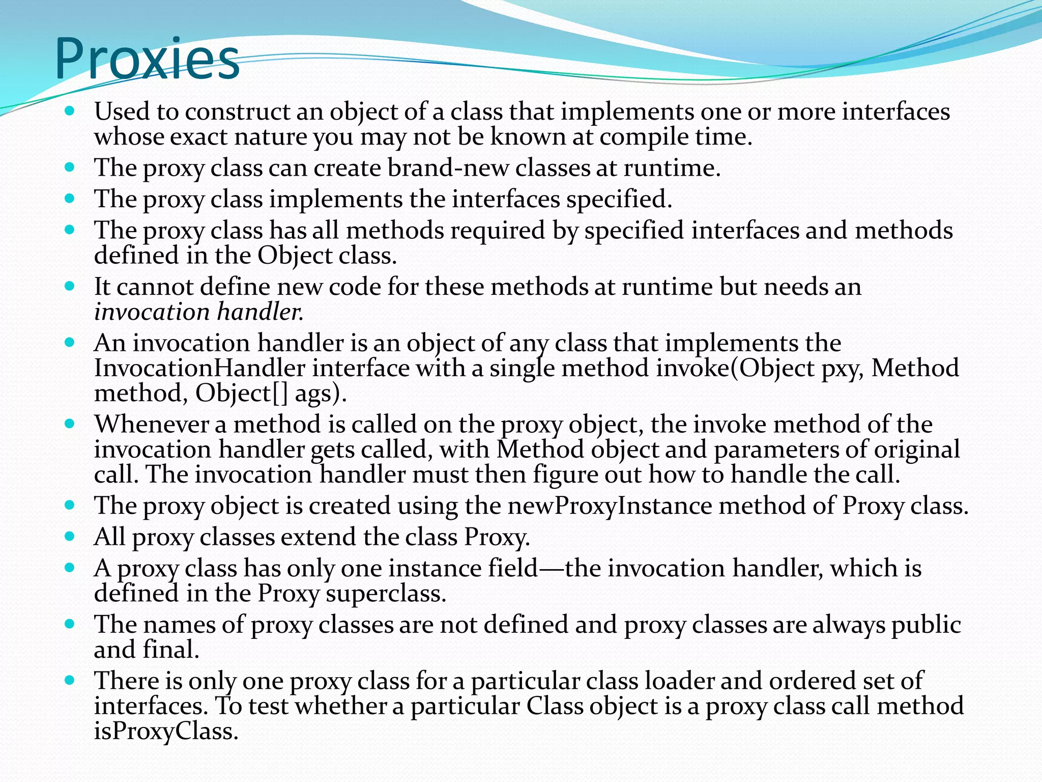 Proxies
 Used to construct an object of a class that implements one or more interfaces
whose exact nature you may not be known at compile time.
 The proxy class can create brand-new classes at runtime.
 The proxy class implements the interfaces specified.
 The proxy class has all methods required by specified interfaces and methods
defined in the Object class.
 It cannot define new code for these methods at runtime but needs an
invocation handler.
 An invocation handler is an object of any class that implements the
InvocationHandler interface with a single method invoke(Object pxy, Method
method, Object[] ags).
 Whenever a method is called on the proxy object, the invoke method of the
invocation handler gets called, with Method object and parameters of original
call. The invocation handler must then figure out how to handle the call.
 The proxy object is created using the newProxyInstance method of Proxy class.
 All proxy classes extend the class Proxy.
 A proxy class has only one instance field—the invocation handler, which is
defined in the Proxy superclass.
 The names of proxy classes are not defined and proxy classes are always public
and final.
 There is only one proxy class for a particular class loader and ordered set of
interfaces. To test whether a particular Class object is a proxy class call method
isProxyClass.
 