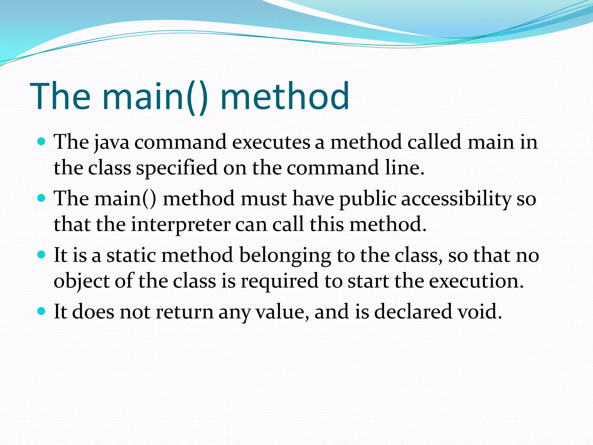 The main() method
 The java command executes a method called main in
the class specified on the command line.
 The main() method must have public accessibility so
that the interpreter can call this method.
 It is a static method belonging to the class, so that no
object of the class is required to start the execution.
 It does not return any value, and is declared void.
 
