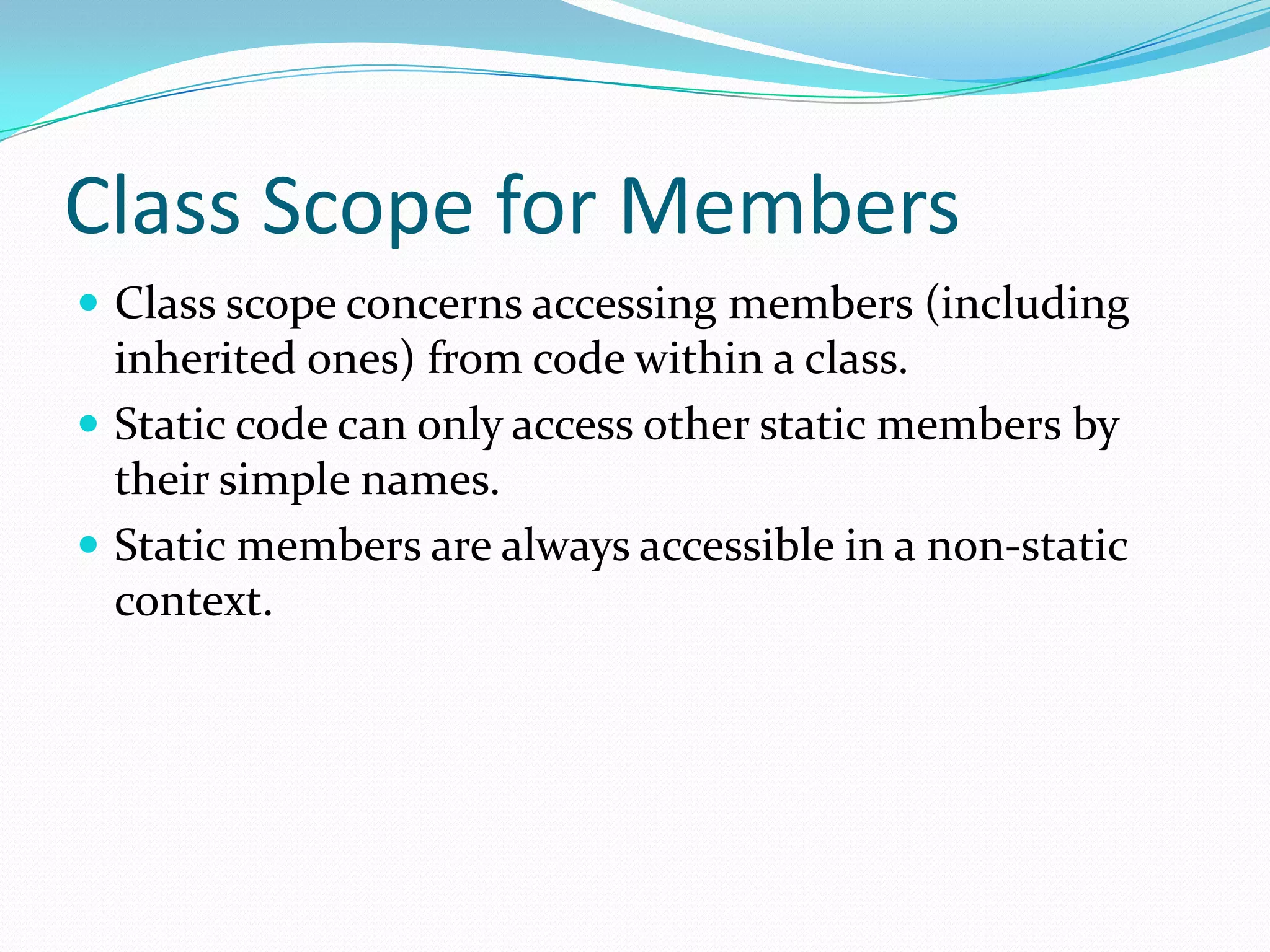 Class Scope for Members
 Class scope concerns accessing members (including
inherited ones) from code within a class.
 Static code can only access other static members by
their simple names.
 Static members are always accessible in a non-static
context.
 